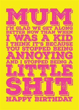 Send your Mum some birthday wishes with this rude and funny card telling her you are glad you get on better now you are a grown up and that maybe it is because she stopped being annoying and you stopped being a little shit.