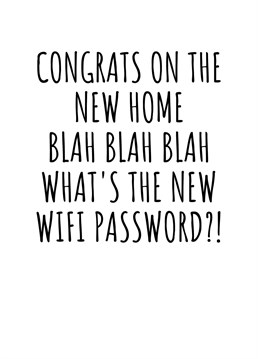 Congrats On The New Home Blah Blah Blah What's The New Wifi Password?!  Let's cut to the chase. The only reason to celebrate your friends or loved ones moving into a new home is the free wifi, right? Send them this hilariously cheeky moving-in card. By Rooster Cards.