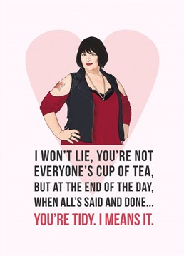 I won't lie, you're not everyone's cup of tea, but at the end of the day, when all's said and done... you're tidy, I means it. Whether this Anniversary card is for your girlfriend, wife, boyfriend, husband, mum or friend... this sweet Anniversary card featuring an illustration of Nessa is perfect for any Gavin & Stacey fan. Designed by Bonne Nouvelle.