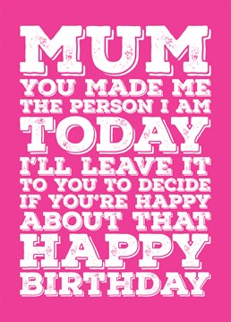 Wish your Mum a Happy Birthday with this funny card telling her that she made you the person you are and that you will leave it to her to decide if she is happy about that.