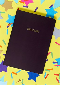 Just your daily reminder!.  Black perfect bound notebook.  "Don't Be A Cunt" gold foiled cover.  High quality lined paper.  Dimensions: A5. You really can't go wrong with this handy-sized notebook for either your everyday or work note-taking uses! Although clearly not suitable for children, this smart black notebook is great for any adult with an irreverent sense of humour. The lined paper will make any essential writing or list-making neat and easy. Why not jazz up your 9am university lecture with this sassy gold-foiled design? When noting down your daily reminders, it's always useful to remind yourself to not be a cunt at the same time, especially first thing in the morning. Or else, this would make a great gift for a grumpy friend who needs to hear it more than you!