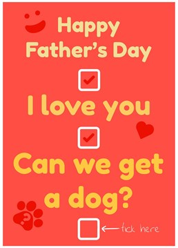 Do you want a dog? Do you want your dad to say yes to getting a dog? Butter him up with this card by wishing him a Happy Father's Day, giving your love and down right asking for a dog! Will he tick the box?