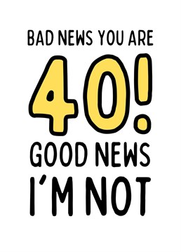 The bad news is you are turning 40 but the good news is that I'm not!