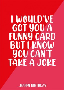 I was going to get you a funny Birthday card but I know you can't take a joke