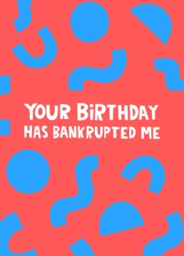 Gone a little too crazy celebrating your special someone's birthday? We're sure this funny card will make them giggle whilst also appreciate how much hard-earned cash you've spent on adorning them with gifts. Honesty is the best policy after all! Featuring the text 'your birthday has bankrupted me'