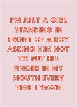 Send your boyfriend / husband/brother one final plea:     I'm just a girl standing in front of a boy asking him not to put his finger in my mouth every time I yawn.