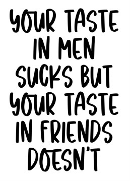 You're taste in men sucks but your taste in friends doesn't.