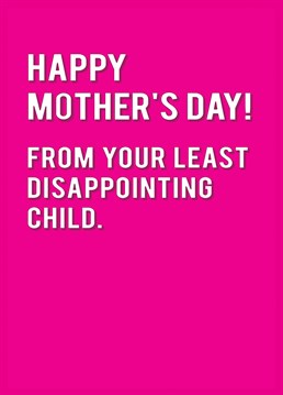 The rest of them are extremely disappoint, at least you aren't as bad as them! Wish Mum a Happy Mother's Day from her Number One child.
