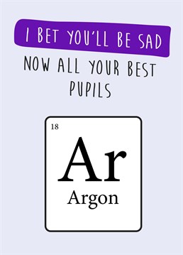 Send your teacher this funny periodic table themed thank you card, now they'll be sad all their best pupils Argon.