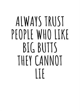 Always Trust People Who Like Big Butts, They Cannot Lie. Send your loved one this hilariously cheeky card. Perfect for birthdays, Valentine's Day, or even just to send a smile. By Rooster Cards.