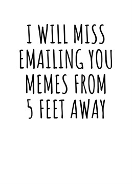 I Will Miss Emailing You Memes From 5 Feet Away. Do you have a colleague who is about to escape your office for good? Make sure they know that they'll be missed by sending them this cheeky leaving card. By Rooster Cards.