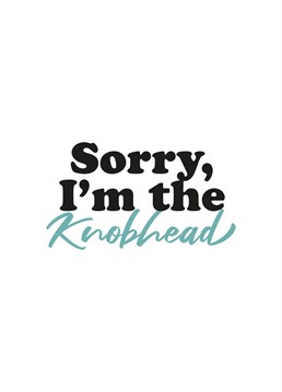 The Sorry I'm the Knobhead card is the best way to apologise.