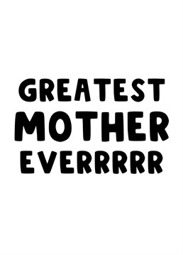 Send this card to you Mother, Mum, Mummy or Mama, to let her know she is the greatest Mother Everrrrrr!
