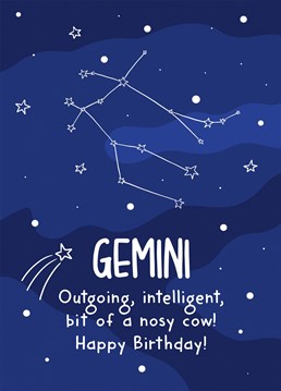 This funny birthday card features the Gemini constellation and the phrase "Gemini Outgoing, intelligent, bit of a nosy cow! Happy Birthday!"    Ideal for a Gemini's birthday, this card is sure to make your recipient laugh and smile.